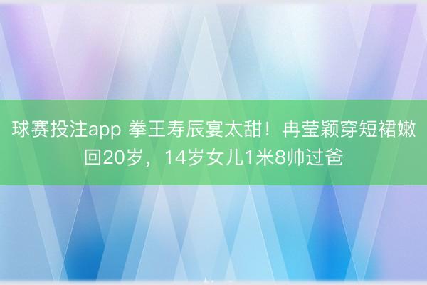 球赛投注app 拳王寿辰宴太甜！冉莹颖穿短裙嫩回20岁，14岁女儿1米8帅过爸