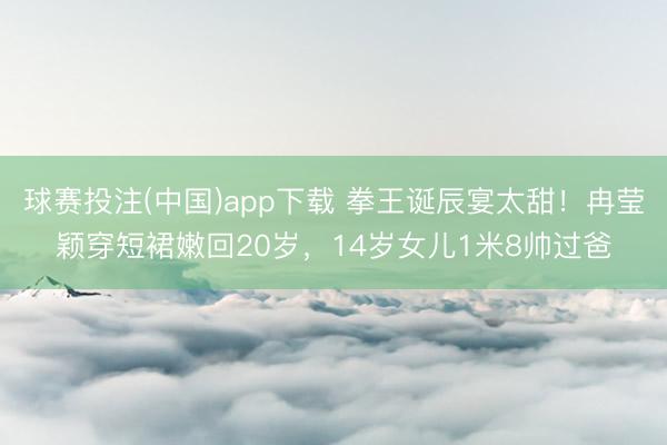 球赛投注(中国)app下载 拳王诞辰宴太甜！冉莹颖穿短裙嫩回20岁，14岁女儿1米8帅过爸