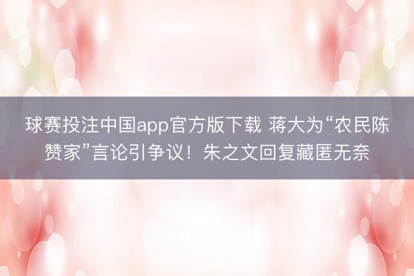 球赛投注中国app官方版下载 蒋大为“农民陈赞家”言论引争议！朱之文回复藏匿无奈