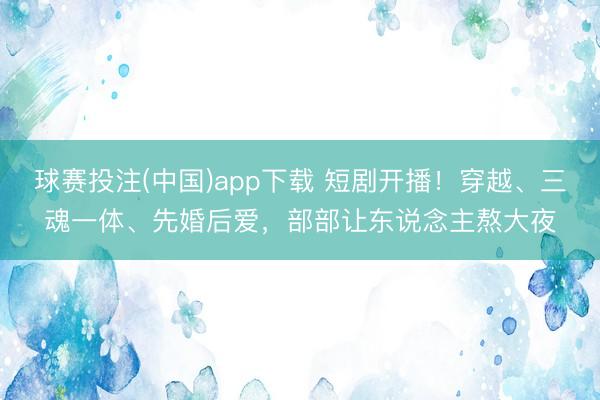 球赛投注(中国)app下载 短剧开播！穿越、三魂一体、先婚后爱，部部让东说念主熬大夜