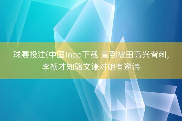 球赛投注(中国)app下载 直到被田高兴背刺，李祯才知骆文谦对她有避讳