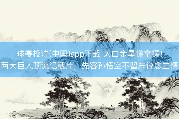 球赛投注(中国)app下载 太白金星懂拿握！两大巨人顶流记载片，先容孙悟空不留东说念主情