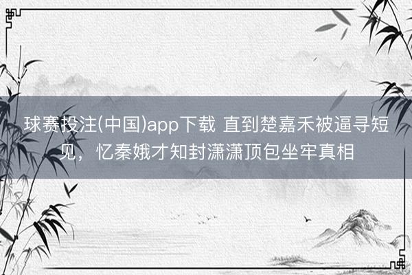 球赛投注(中国)app下载 直到楚嘉禾被逼寻短见，忆秦娥才知封潇潇顶包坐牢真相