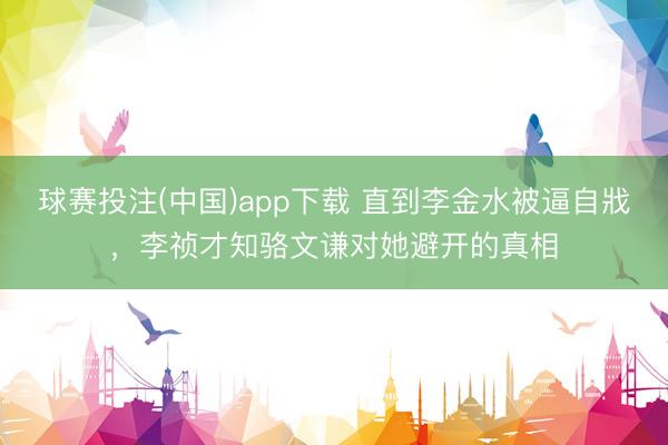 球赛投注(中国)app下载 直到李金水被逼自戕，李祯才知骆文谦对她避开的真相