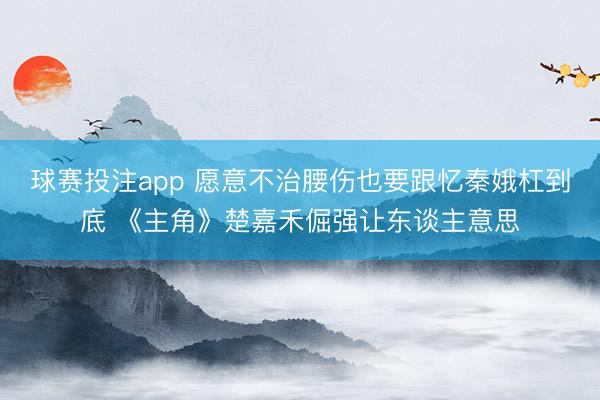 球赛投注app 愿意不治腰伤也要跟忆秦娥杠到底 《主角》楚嘉禾倔强让东谈主意思
