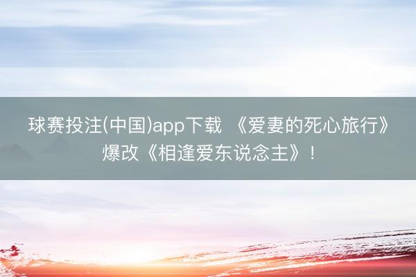 球赛投注(中国)app下载 《爱妻的死心旅行》爆改《相逢爱东说念主》!