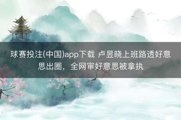 球赛投注(中国)app下载 卢昱晓上班路透好意思出圈，全网审好意思被拿执