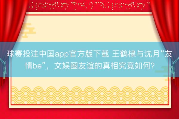 球赛投注中国app官方版下载 王鹤棣与沈月“友情be”，文娱圈友谊的真相究竟如何？