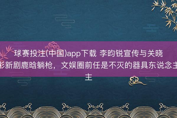 球赛投注(中国)app下载 李昀锐宣传与关晓彤新剧鹿晗躺枪，文娱圈前任是不灭的器具东说念主