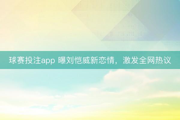 球赛投注app 曝刘恺威新恋情，激发全网热议