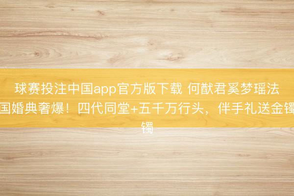 球赛投注中国app官方版下载 何猷君奚梦瑶法国婚典奢爆!四代同堂+五千万行头,伴手礼送金镯