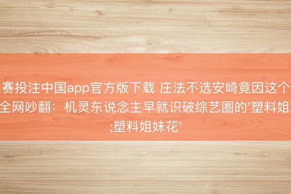 球赛投注中国app官方版下载 庄法不选安崎竟因这个细节!全网吵翻:机灵东说念主早就识破综艺圈的'塑料姐妹花'