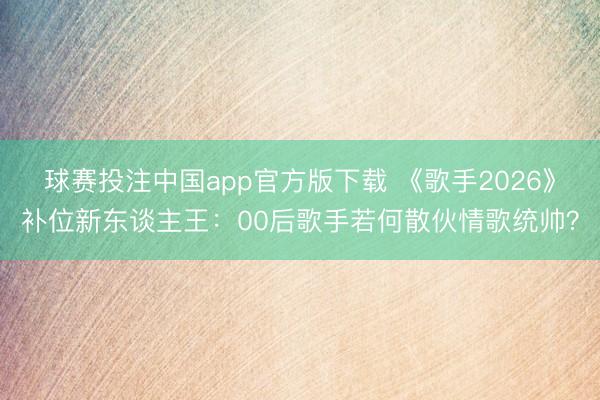 球赛投注中国app官方版下载 《歌手2026》补位新东谈主王：00后歌手若何散伙情歌统帅？