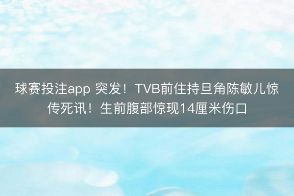 球赛投注app 突发！TVB前住持旦角陈敏儿惊传死讯！生前腹部惊现14厘米伤口