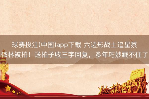 球赛投注(中国)app下载 六边形战士追星蔡依林被拍!送拍子收三字回复,多年巧妙藏不住了