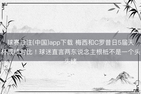 球赛投注(中国)app下载 梅西和C罗昔日5届天下杯成绩对比 ! 球迷直言两东说念主根柢不是一个头绪