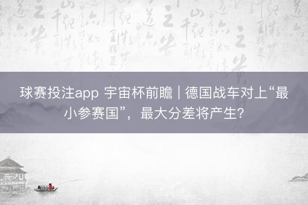 球赛投注app 宇宙杯前瞻 | 德国战车对上“最小参赛国”，最大分差将产生？