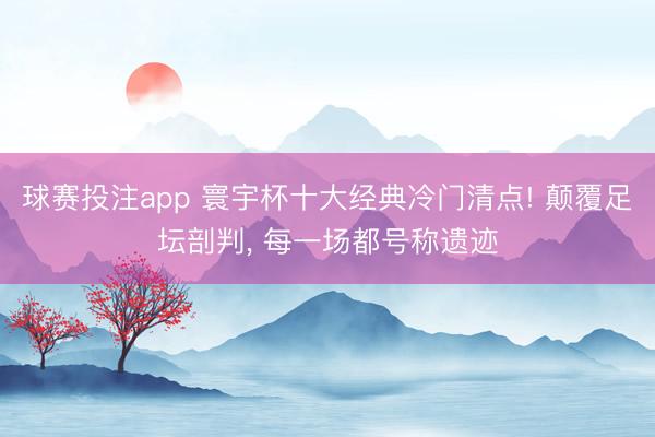 球赛投注app 寰宇杯十大经典冷门清点! 颠覆足坛剖判, 每一场都号称遗迹