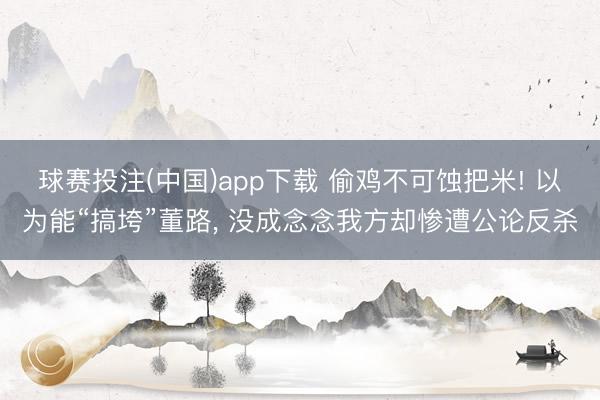 球赛投注(中国)app下载 偷鸡不可蚀把米! 以为能“搞垮”董路, 没成念念我方却惨遭公论反杀