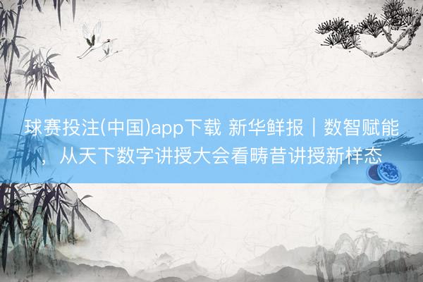 球赛投注(中国)app下载 新华鲜报|数智赋能,从天下数字讲授大会看畴昔讲授新样态