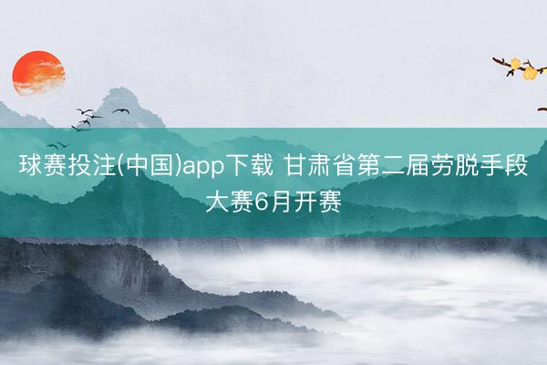 球赛投注(中国)app下载 甘肃省第二届劳脱手段大赛6月开赛