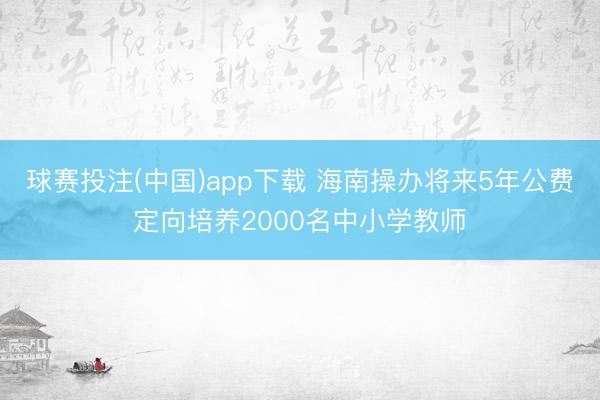 球赛投注(中国)app下载 海南操办将来5年公费定向培养2000名中小学教师