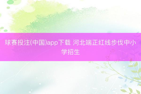 球赛投注(中国)app下载 河北端正红线步伐中小学招生