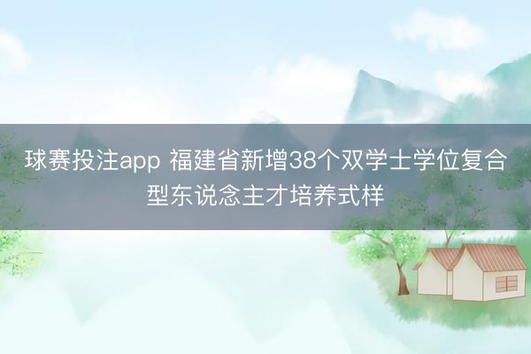 球赛投注app 福建省新增38个双学士学位复合型东说念主才培养式样