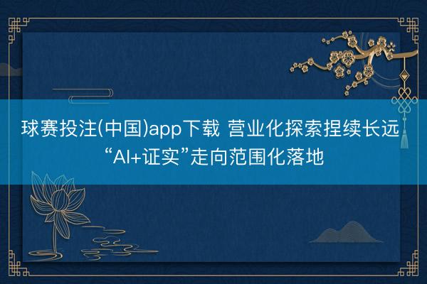 球赛投注(中国)app下载 营业化探索捏续长远 “AI+证实”走向范围化落地