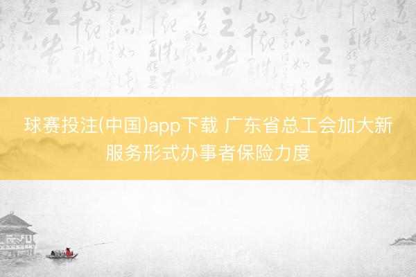 球赛投注(中国)app下载 广东省总工会加大新服务形式办事者保险力度
