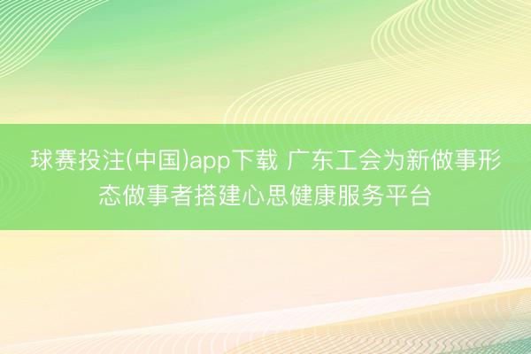 球赛投注(中国)app下载 广东工会为新做事形态做事者搭建心思健康服务平台