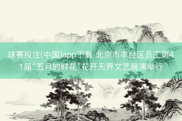 球赛投注(中国)app下载 北京市丰台区员工第41届“五月的鲜花”花开无界文艺展演举行
