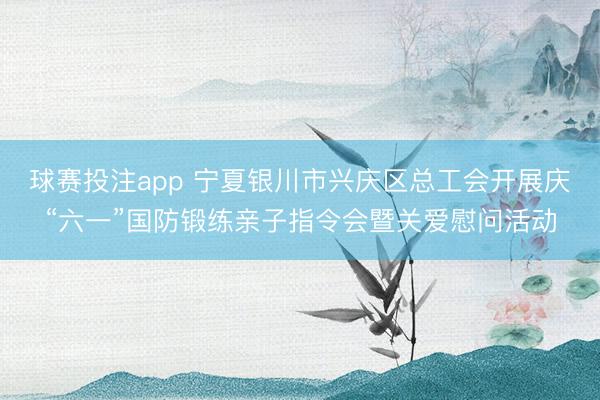 球赛投注app 宁夏银川市兴庆区总工会开展庆“六一”国防锻练亲子指令会暨关爱慰问活动