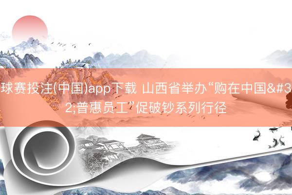 球赛投注(中国)app下载 山西省举办“购在中国 普惠员工”促破钞系列行径