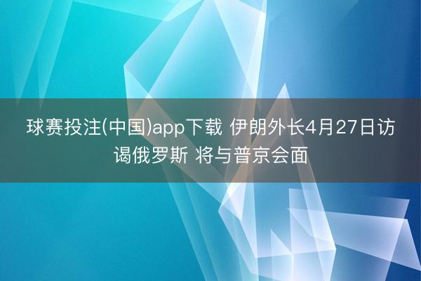 球赛投注(中国)app下载 伊朗外长4月27日访谒俄罗斯 将与普京会面