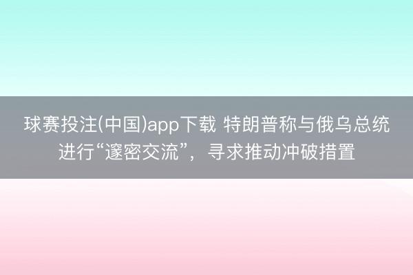 球赛投注(中国)app下载 特朗普称与俄乌总统进行“邃密交流”,寻求推动冲破措置
