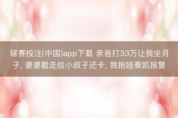球赛投注(中国)app下载 亲爸打33万让我坐月子, 婆婆截走给小叔子还卡, 我抱娃奏凯报警