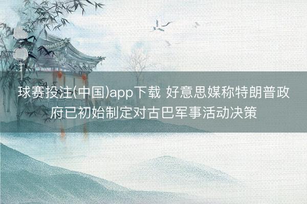 球赛投注(中国)app下载 好意思媒称特朗普政府已初始制定对古巴军事活动决策