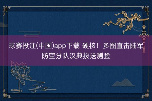 球赛投注(中国)app下载 硬核！多图直击陆军防空分队汉典投送测验
