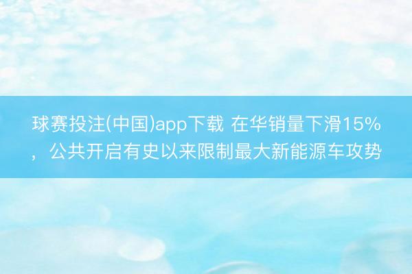 球赛投注(中国)app下载 在华销量下滑15%，公共开启有史以来限制最大新能源车攻势