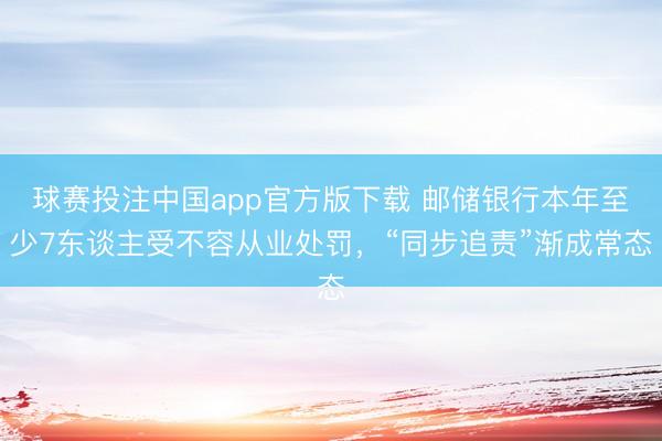 球赛投注中国app官方版下载 邮储银行本年至少7东谈主受不容从业处罚,“同步追责”渐成常态
