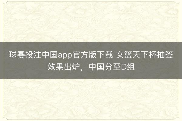 球赛投注中国app官方版下载 女篮天下杯抽签效果出炉，中国分至D组
