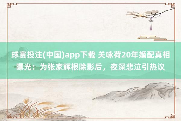 球赛投注(中国)app下载 关咏荷20年婚配真相曝光：为张家辉根除影后，夜深悲泣引热议