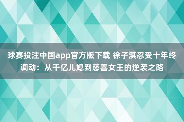 球赛投注中国app官方版下载 徐子淇忍受十年终调动：从千亿儿媳到慈善女王的逆袭之路