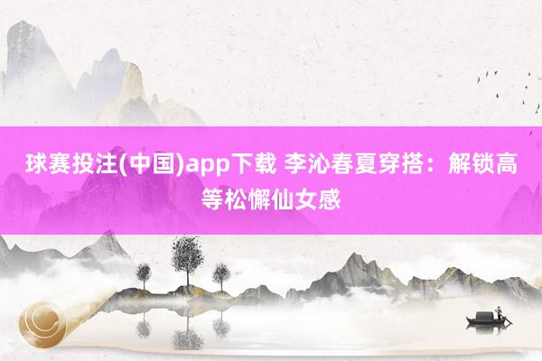 球赛投注(中国)app下载 李沁春夏穿搭:解锁高等松懈仙女感