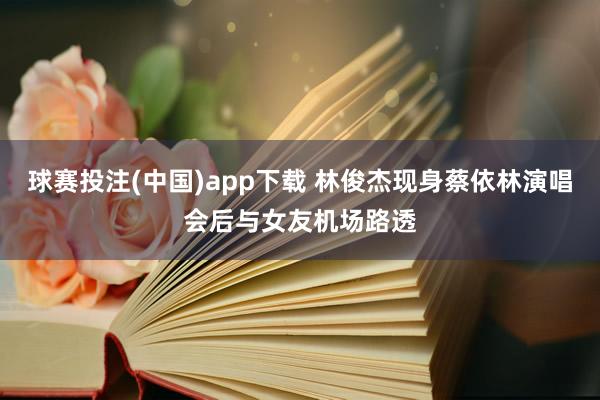 球赛投注(中国)app下载 林俊杰现身蔡依林演唱会后与女友机场路透