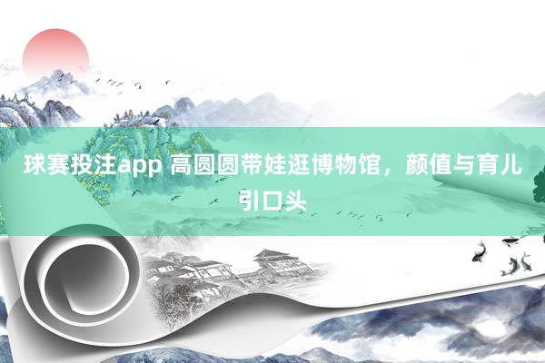 球赛投注app 高圆圆带娃逛博物馆,颜值与育儿引口头