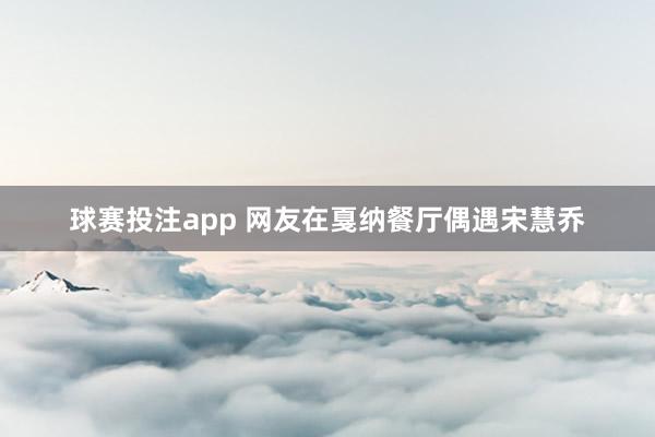 球赛投注app 网友在戛纳餐厅偶遇宋慧乔
