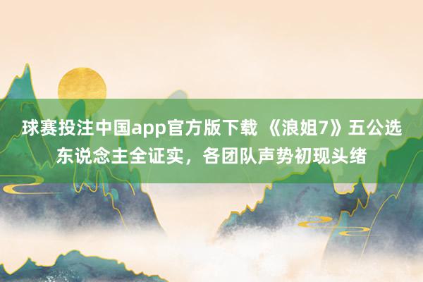 球赛投注中国app官方版下载 《浪姐7》五公选东说念主全证实，各团队声势初现头绪