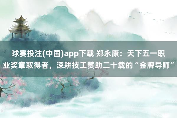 球赛投注(中国)app下载 郑永康：天下五一职业奖章取得者，深耕技工赞助二十载的“金牌导师”